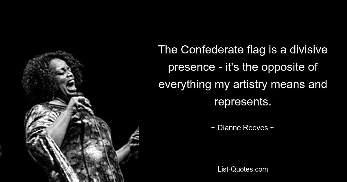 The Confederate flag is a divisive presence - it's the opposite of everything my artistry means and represents. — © Dianne Reeves