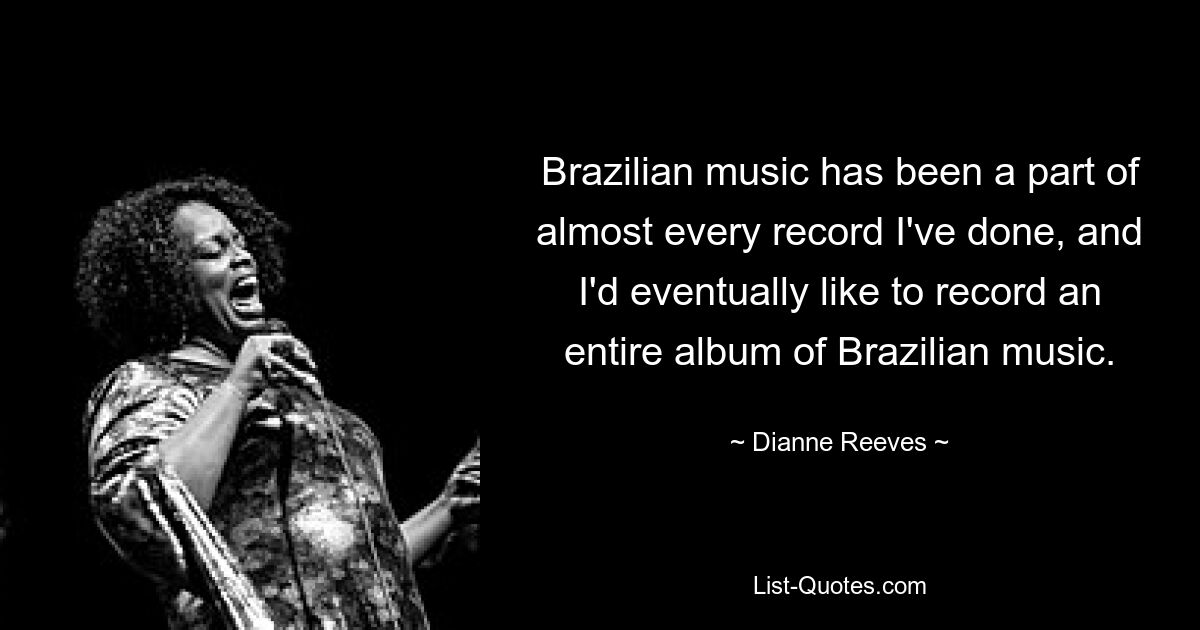 Brazilian music has been a part of almost every record I've done, and I'd eventually like to record an entire album of Brazilian music. — © Dianne Reeves