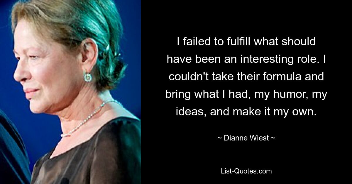 I failed to fulfill what should have been an interesting role. I couldn't take their formula and bring what I had, my humor, my ideas, and make it my own. — © Dianne Wiest