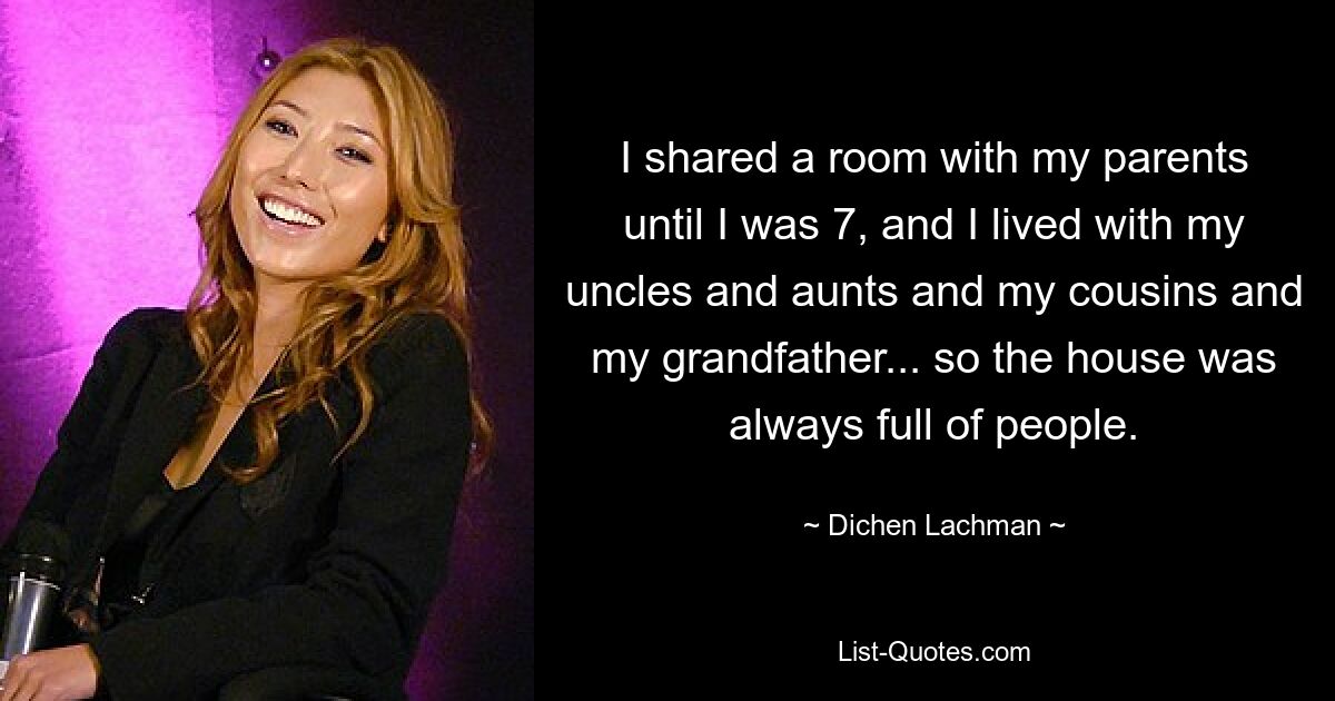 I shared a room with my parents until I was 7, and I lived with my uncles and aunts and my cousins and my grandfather... so the house was always full of people. — © Dichen Lachman