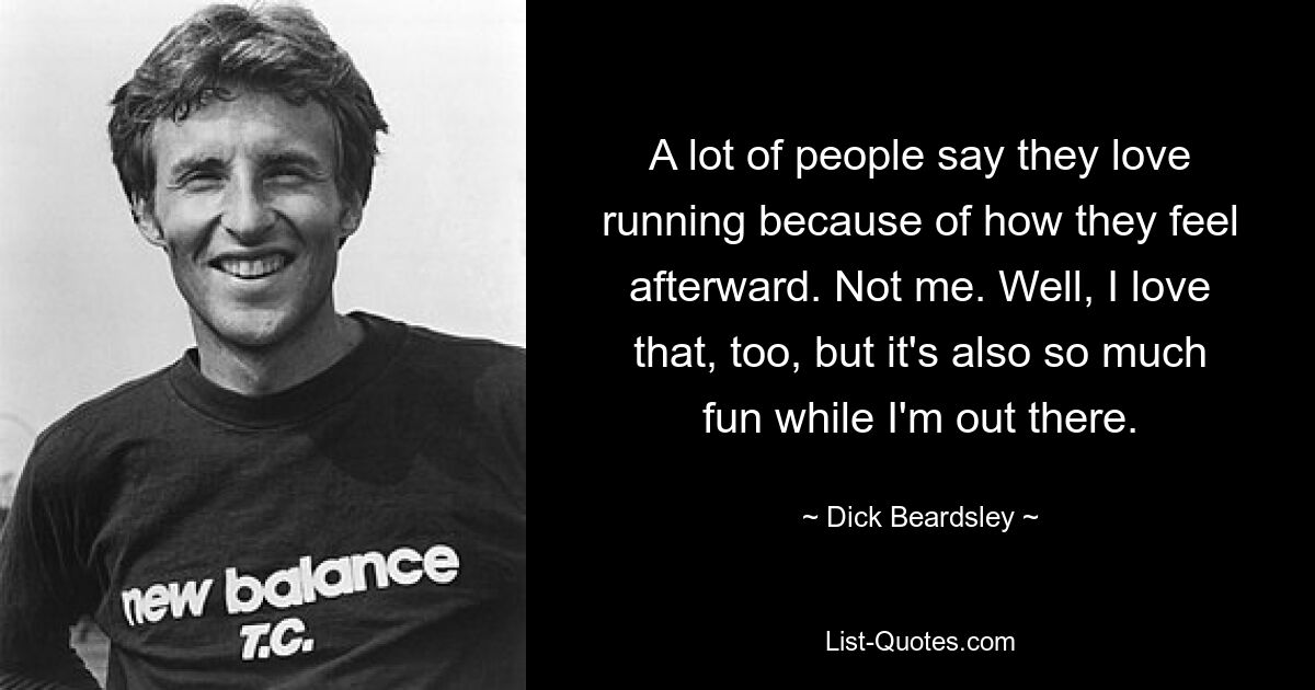 A lot of people say they love running because of how they feel afterward. Not me. Well, I love that, too, but it's also so much fun while I'm out there. — © Dick Beardsley