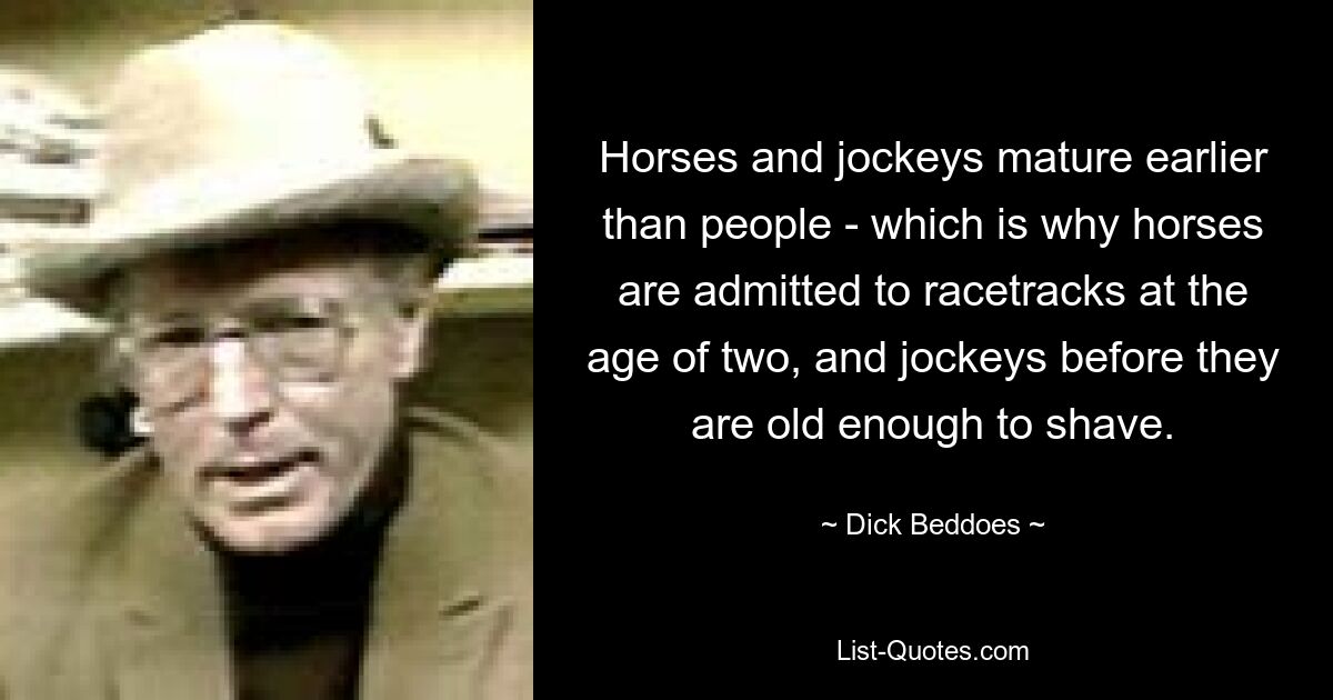 Horses and jockeys mature earlier than people - which is why horses are admitted to racetracks at the age of two, and jockeys before they are old enough to shave. — © Dick Beddoes