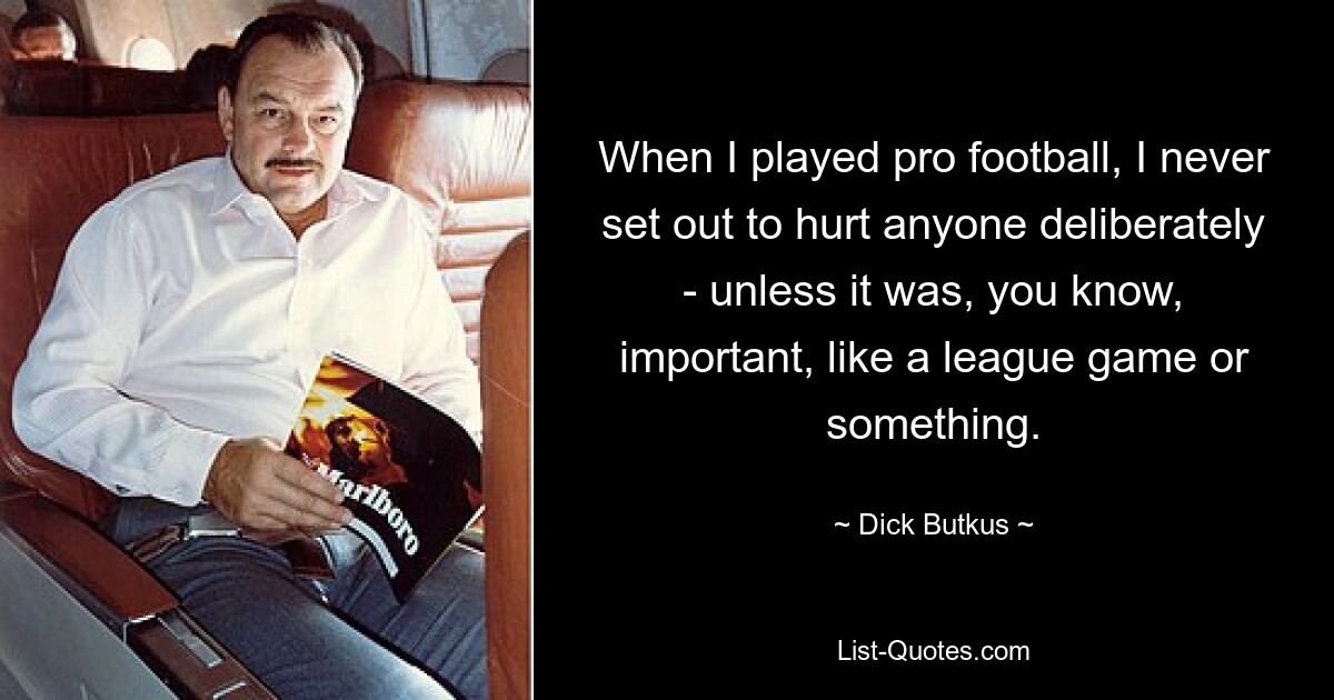 When I played pro football, I never set out to hurt anyone deliberately - unless it was, you know, important, like a league game or something. — © Dick Butkus