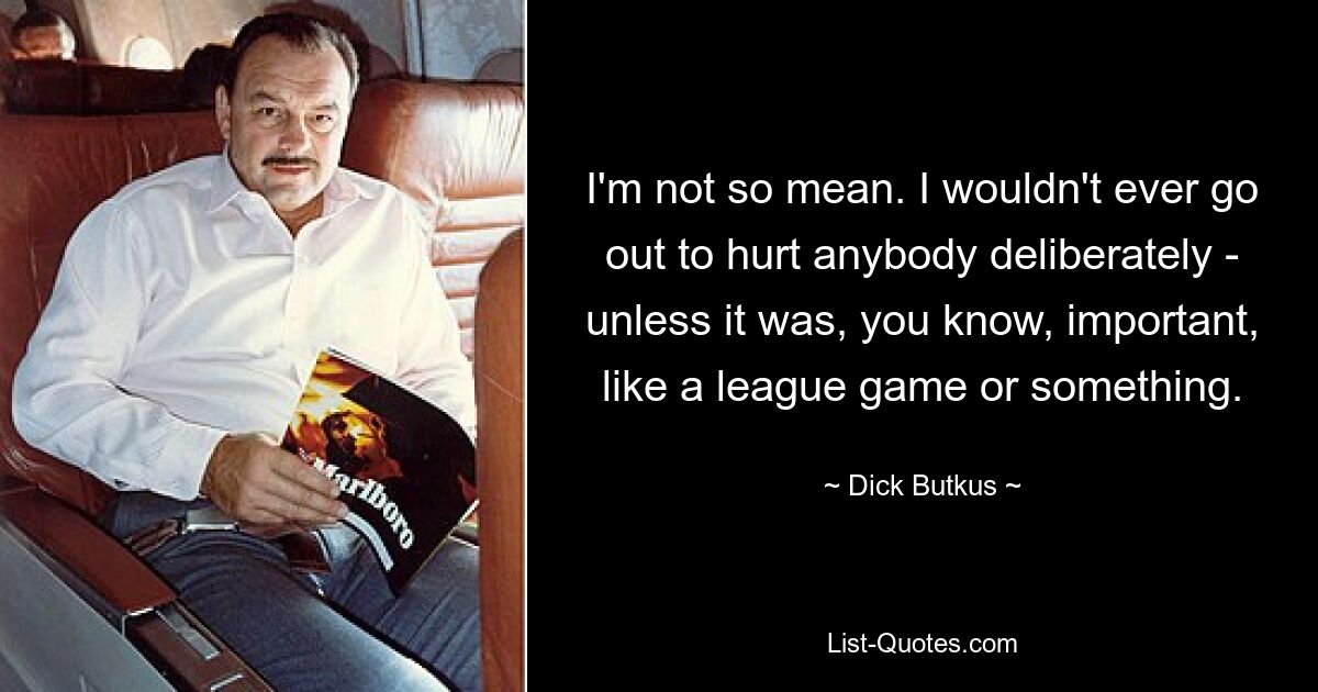 I'm not so mean. I wouldn't ever go out to hurt anybody deliberately - unless it was, you know, important, like a league game or something. — © Dick Butkus