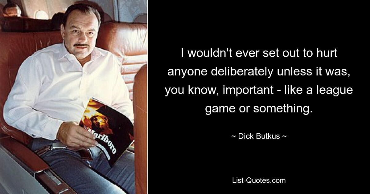 I wouldn't ever set out to hurt anyone deliberately unless it was, you know, important - like a league game or something. — © Dick Butkus