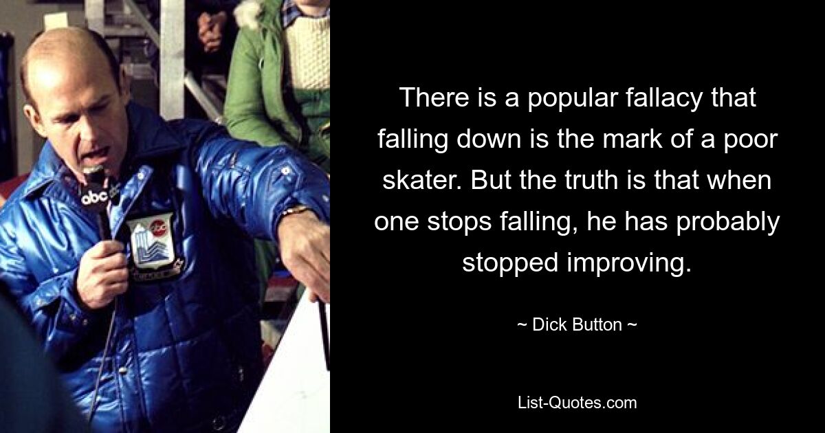 There is a popular fallacy that falling down is the mark of a poor skater. But the truth is that when one stops falling, he has probably stopped improving. — © Dick Button