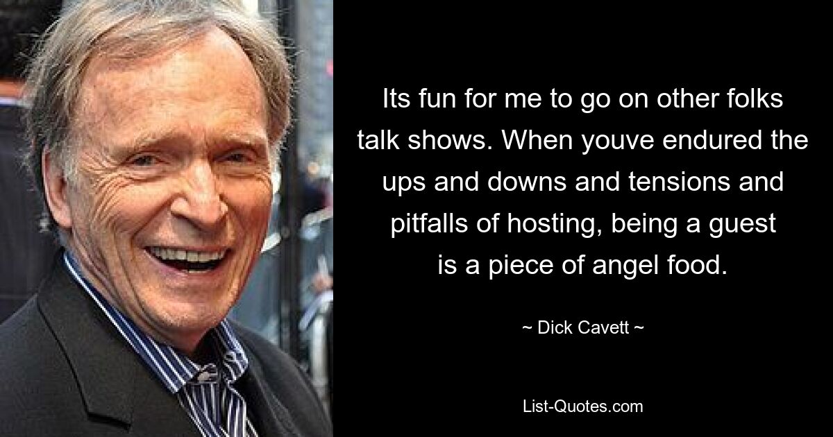 Es macht mir Spaß, in Talkshows anderer Leute zu gehen. Wenn Sie die Höhen und Tiefen, Spannungen und Fallstricke des Gastgeberseins ertragen haben, ist es ein Kinderspiel, Gast zu sein. — © Dick Cavett