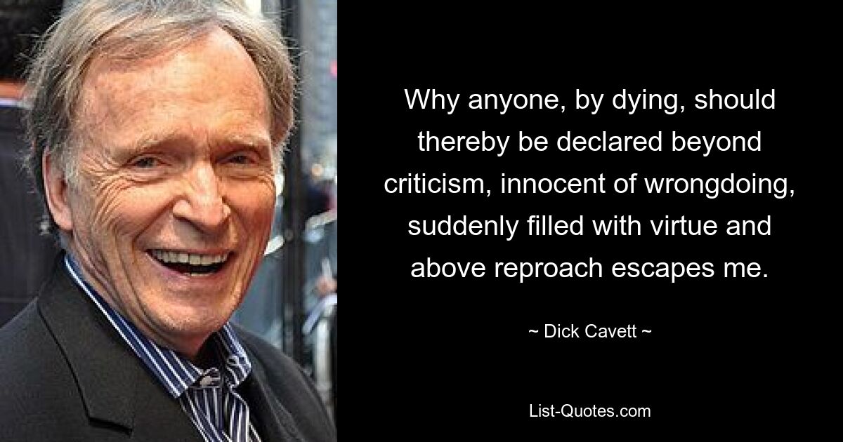 Why anyone, by dying, should thereby be declared beyond criticism, innocent of wrongdoing, suddenly filled with virtue and above reproach escapes me. — © Dick Cavett