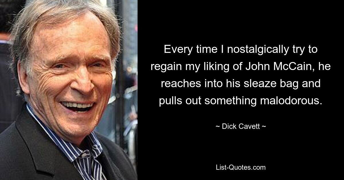 Every time I nostalgically try to regain my liking of John McCain, he reaches into his sleaze bag and pulls out something malodorous. — © Dick Cavett