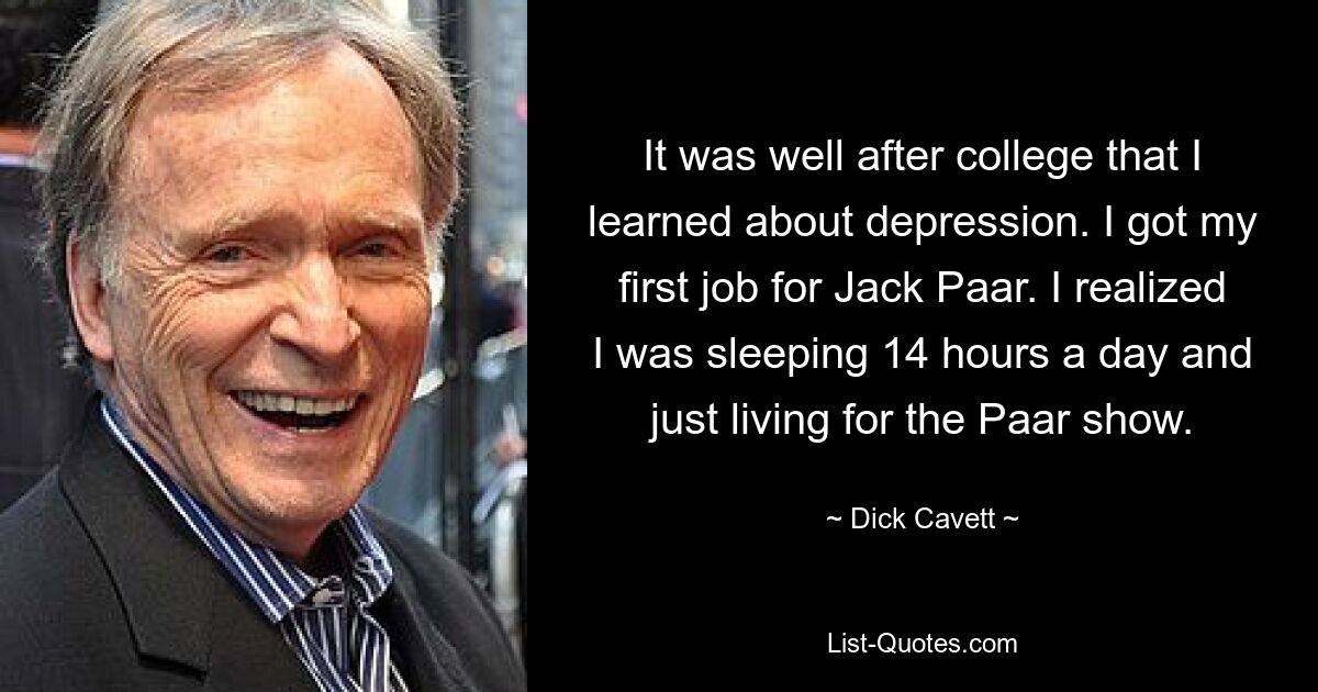 It was well after college that I learned about depression. I got my first job for Jack Paar. I realized I was sleeping 14 hours a day and just living for the Paar show. — © Dick Cavett