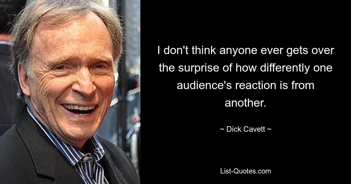 I don't think anyone ever gets over the surprise of how differently one audience's reaction is from another. — © Dick Cavett