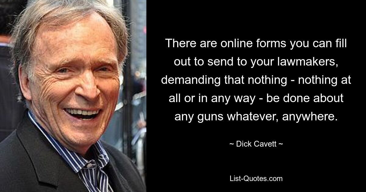 There are online forms you can fill out to send to your lawmakers, demanding that nothing - nothing at all or in any way - be done about any guns whatever, anywhere. — © Dick Cavett