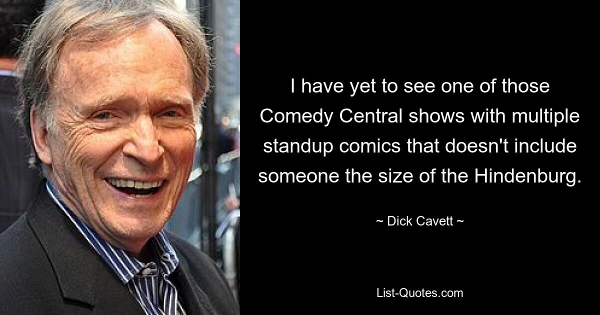 I have yet to see one of those Comedy Central shows with multiple standup comics that doesn't include someone the size of the Hindenburg. — © Dick Cavett