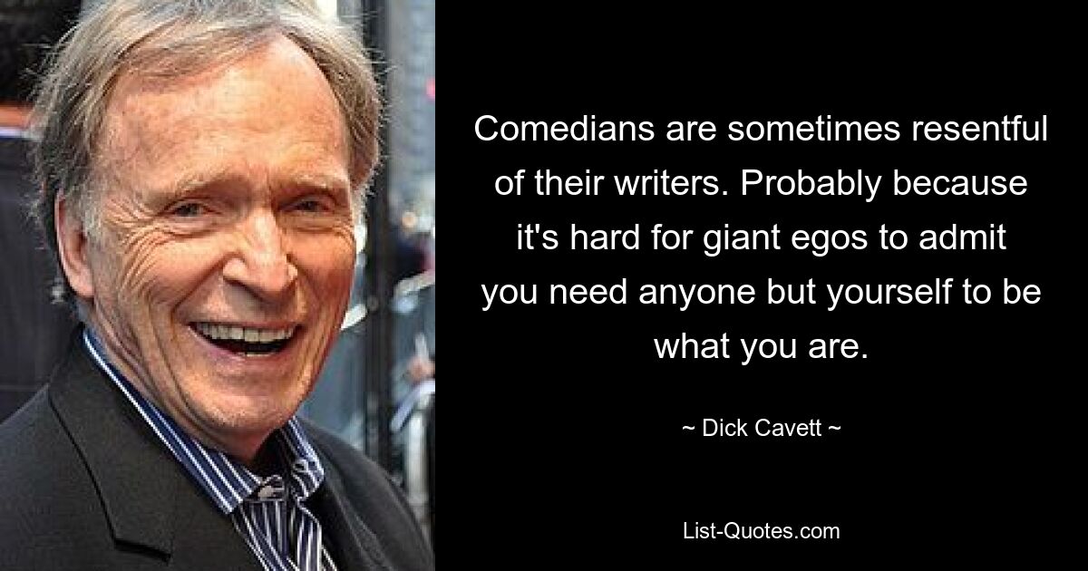 Comedians are sometimes resentful of their writers. Probably because it's hard for giant egos to admit you need anyone but yourself to be what you are. — © Dick Cavett