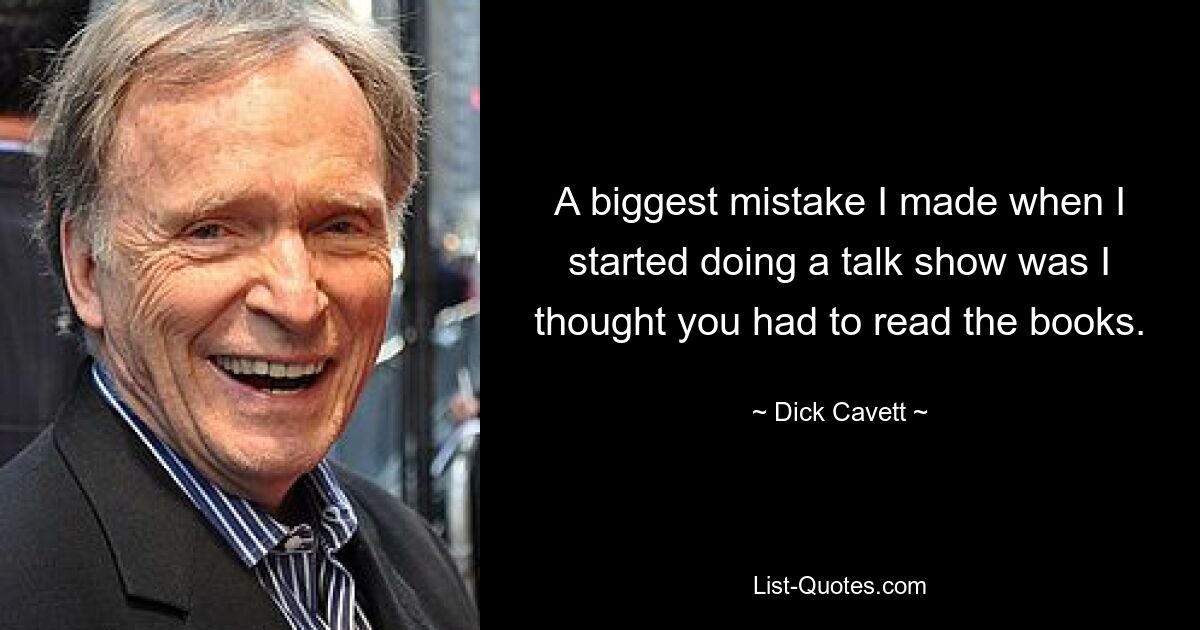 A biggest mistake I made when I started doing a talk show was I thought you had to read the books. — © Dick Cavett