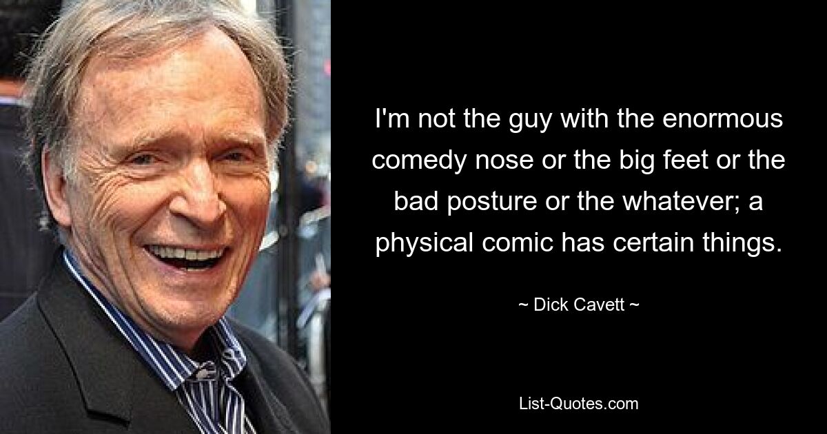 I'm not the guy with the enormous comedy nose or the big feet or the bad posture or the whatever; a physical comic has certain things. — © Dick Cavett