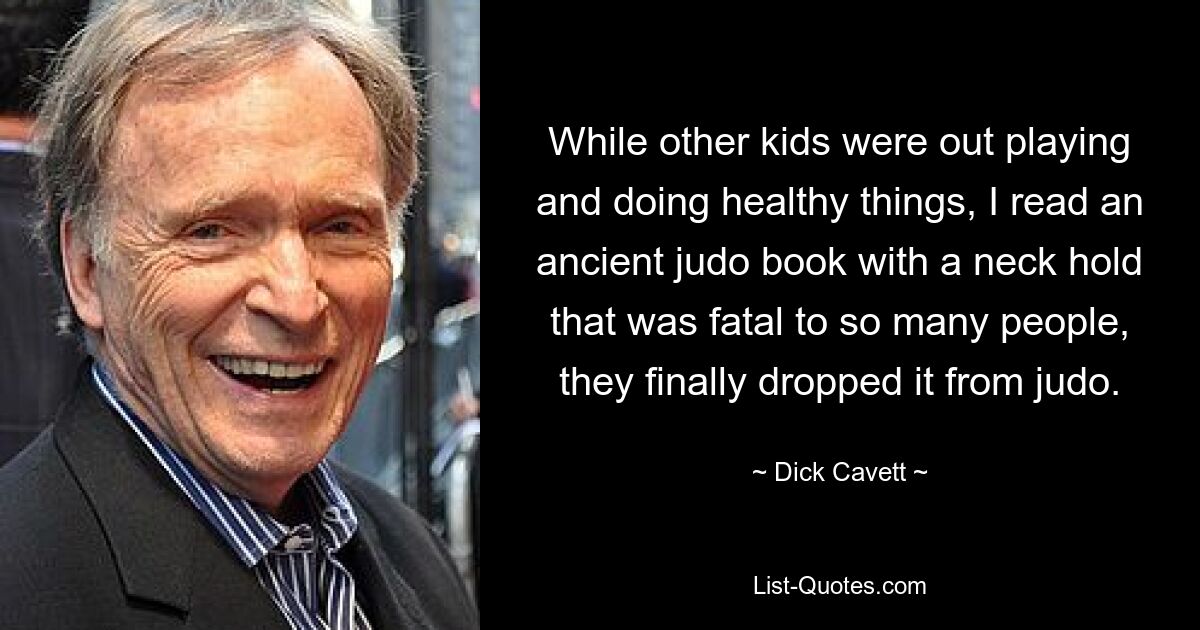 While other kids were out playing and doing healthy things, I read an ancient judo book with a neck hold that was fatal to so many people, they finally dropped it from judo. — © Dick Cavett