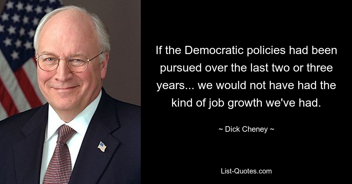 If the Democratic policies had been pursued over the last two or three years... we would not have had the kind of job growth we've had. — © Dick Cheney