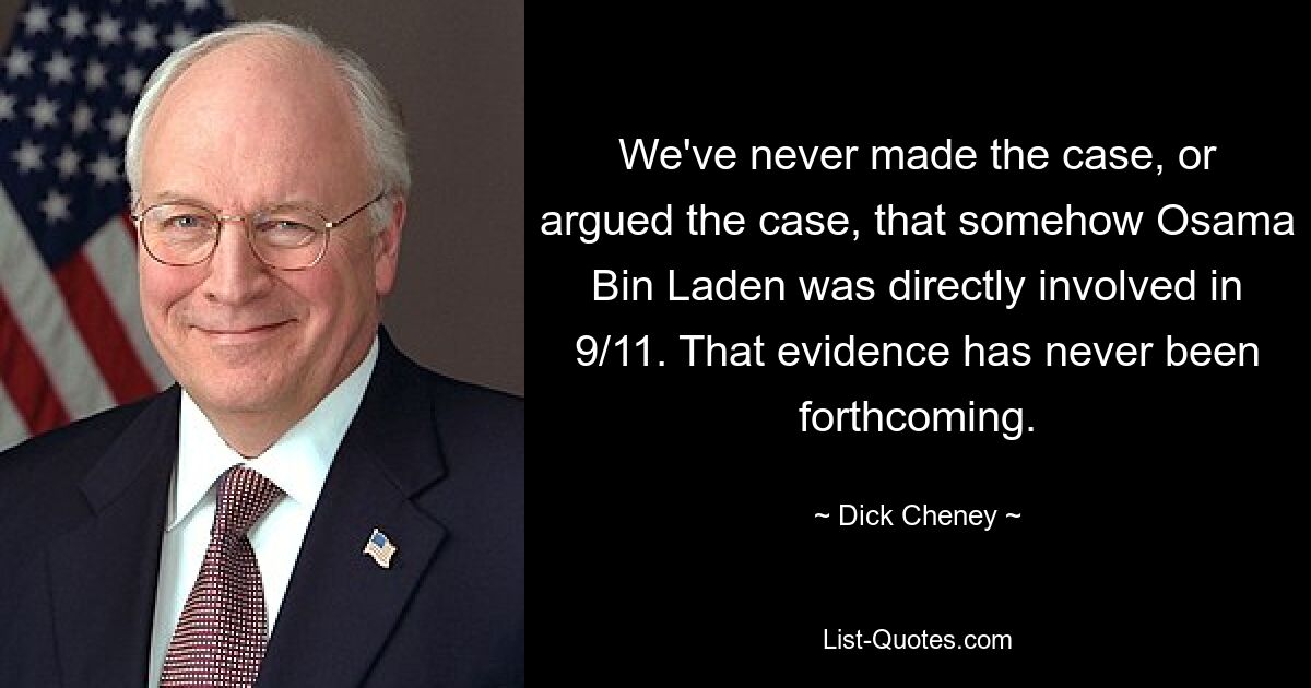 We've never made the case, or argued the case, that somehow Osama Bin Laden was directly involved in 9/11. That evidence has never been forthcoming. — © Dick Cheney