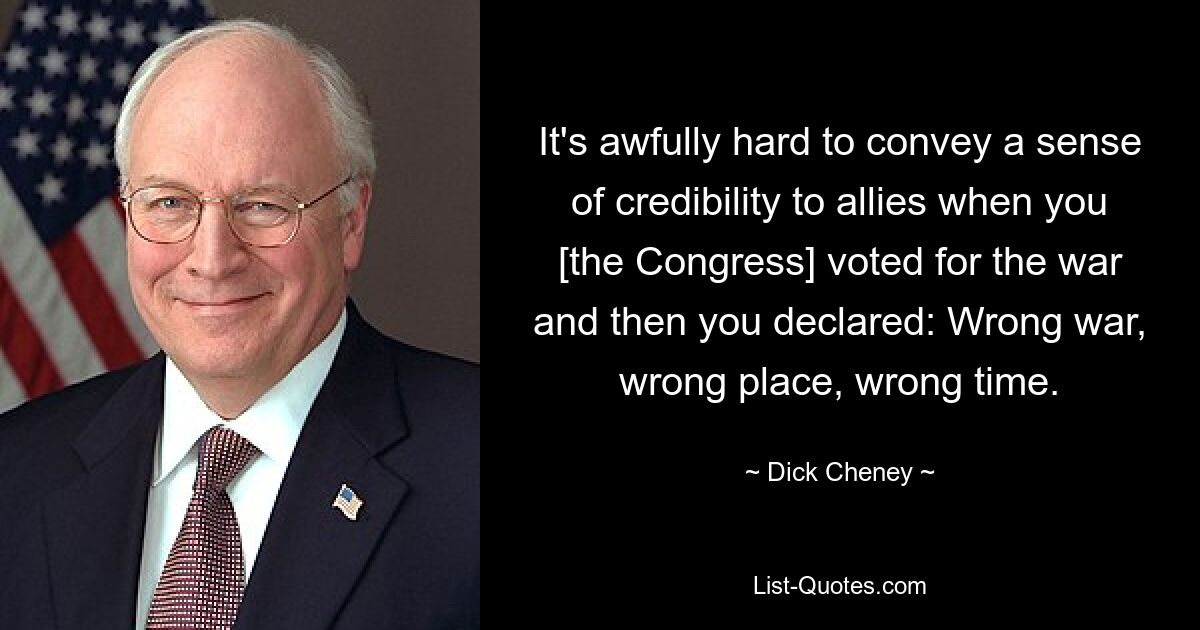 It's awfully hard to convey a sense of credibility to allies when you [the Congress] voted for the war and then you declared: Wrong war, wrong place, wrong time. — © Dick Cheney