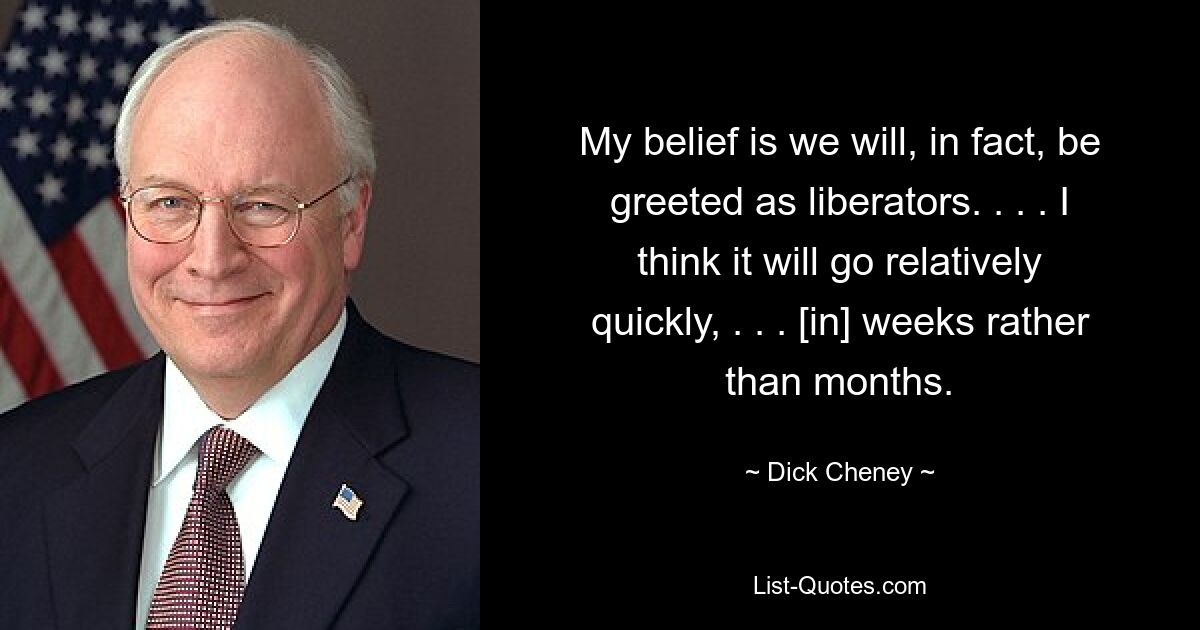 My belief is we will, in fact, be greeted as liberators. . . . I think it will go relatively quickly, . . . [in] weeks rather than months. — © Dick Cheney