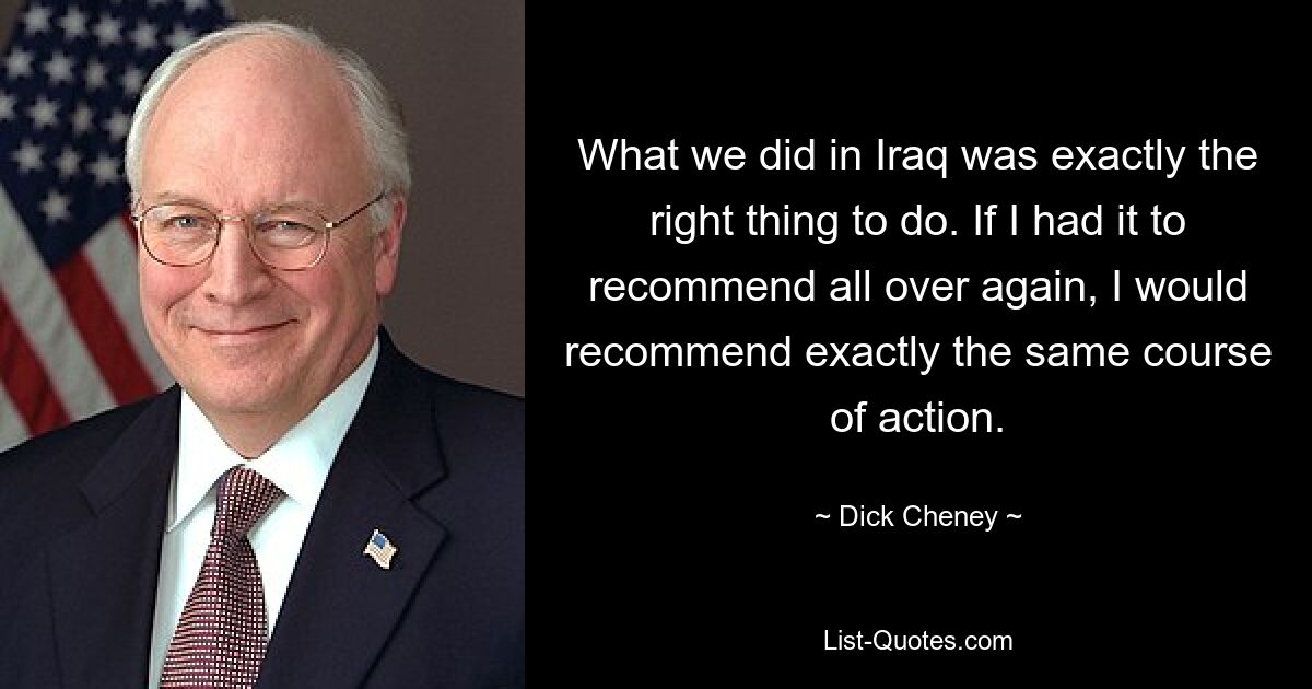 What we did in Iraq was exactly the right thing to do. If I had it to recommend all over again, I would recommend exactly the same course of action. — © Dick Cheney