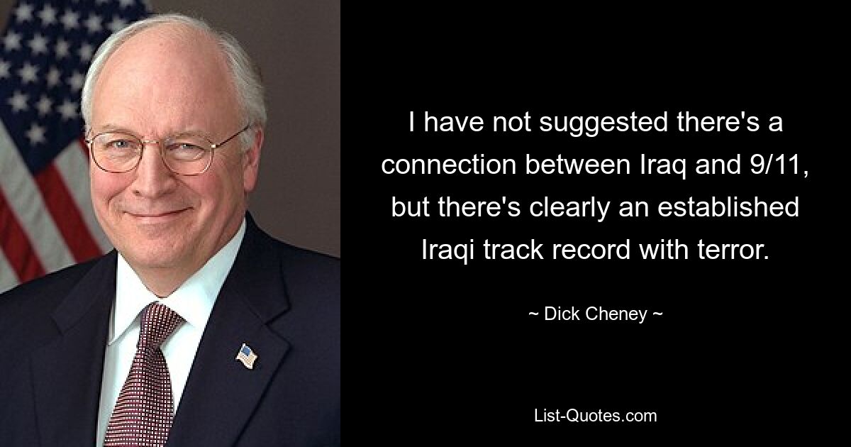 I have not suggested there's a connection between Iraq and 9/11, but there's clearly an established Iraqi track record with terror. — © Dick Cheney