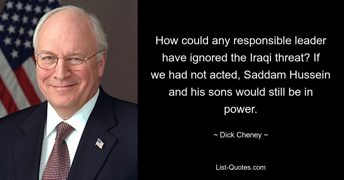 How could any responsible leader have ignored the Iraqi threat? If we had not acted, Saddam Hussein and his sons would still be in power. — © Dick Cheney