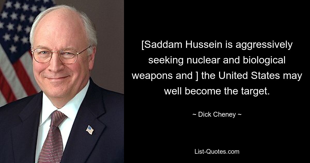 [Saddam Hussein is aggressively seeking nuclear and biological weapons and ] the United States may well become the target. — © Dick Cheney