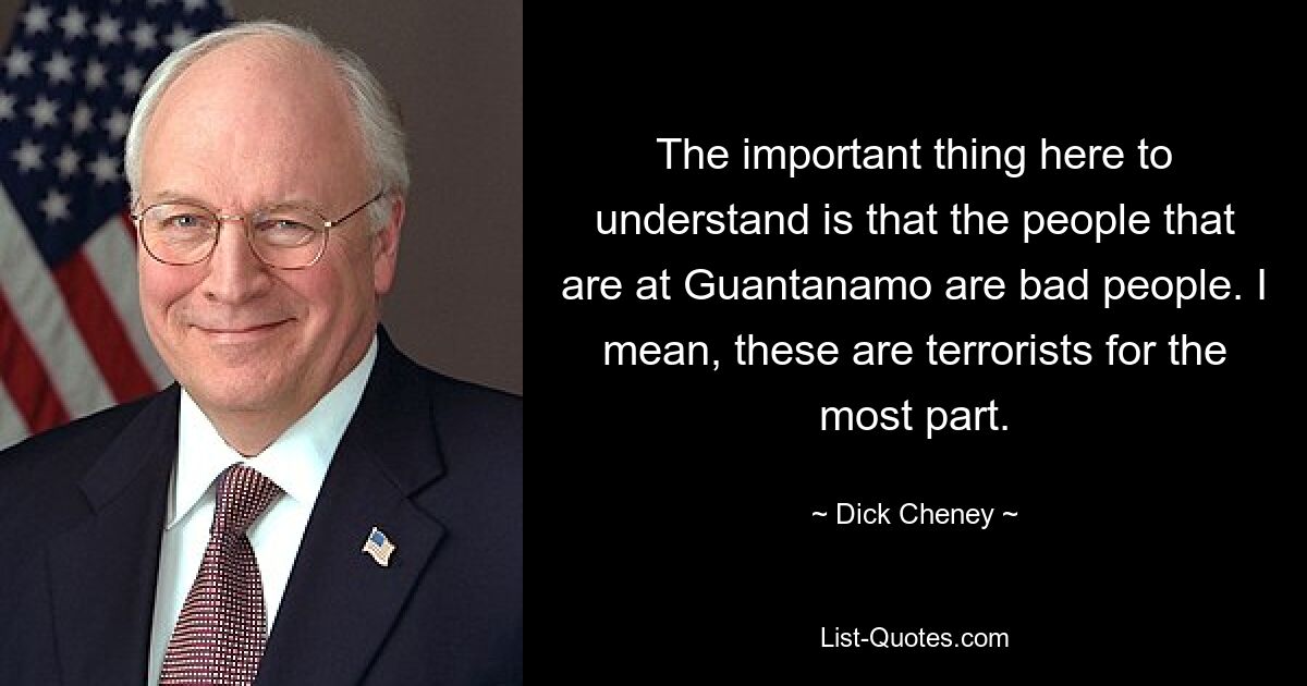 The important thing here to understand is that the people that are at Guantanamo are bad people. I mean, these are terrorists for the most part. — © Dick Cheney