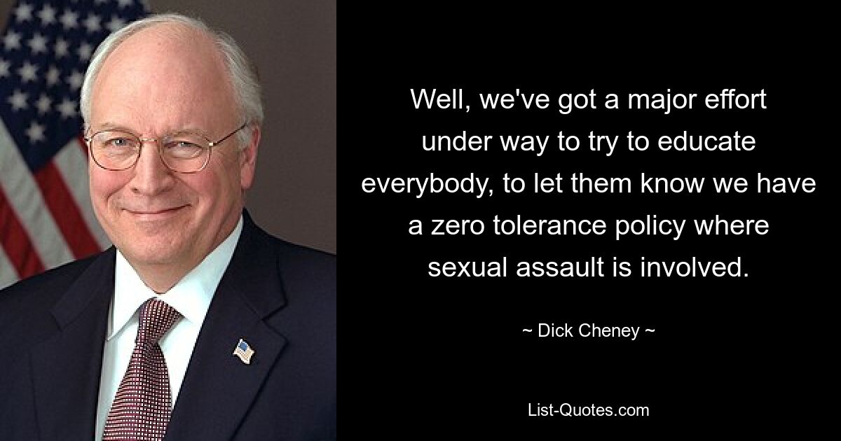 Well, we've got a major effort under way to try to educate everybody, to let them know we have a zero tolerance policy where sexual assault is involved. — © Dick Cheney