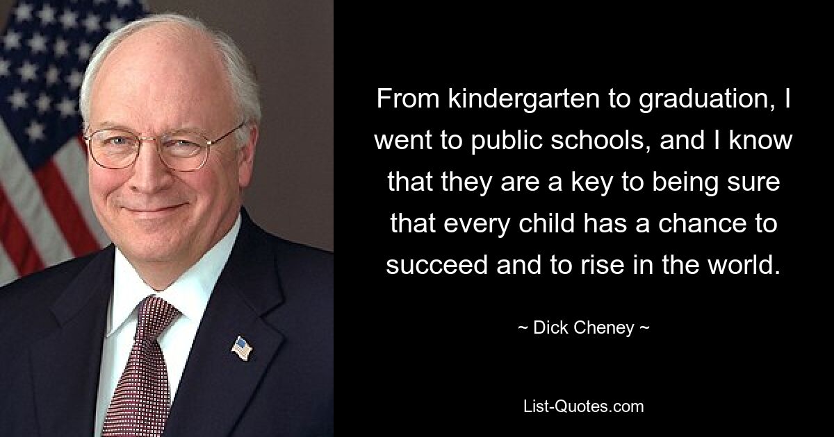 From kindergarten to graduation, I went to public schools, and I know that they are a key to being sure that every child has a chance to succeed and to rise in the world. — © Dick Cheney