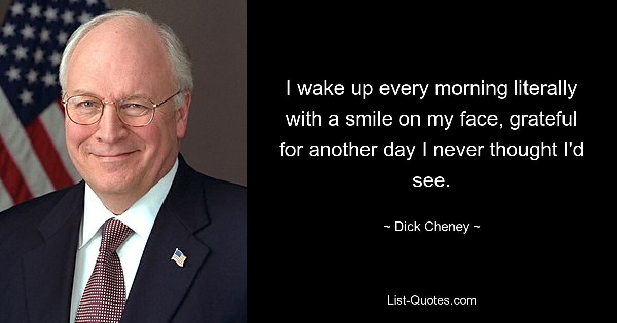 I wake up every morning literally with a smile on my face, grateful for another day I never thought I'd see. — © Dick Cheney