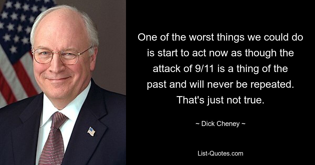 One of the worst things we could do is start to act now as though the attack of 9/11 is a thing of the past and will never be repeated. That's just not true. — © Dick Cheney