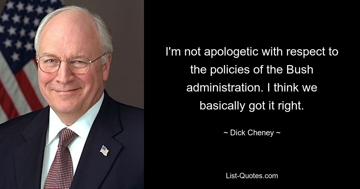 I'm not apologetic with respect to the policies of the Bush administration. I think we basically got it right. — © Dick Cheney