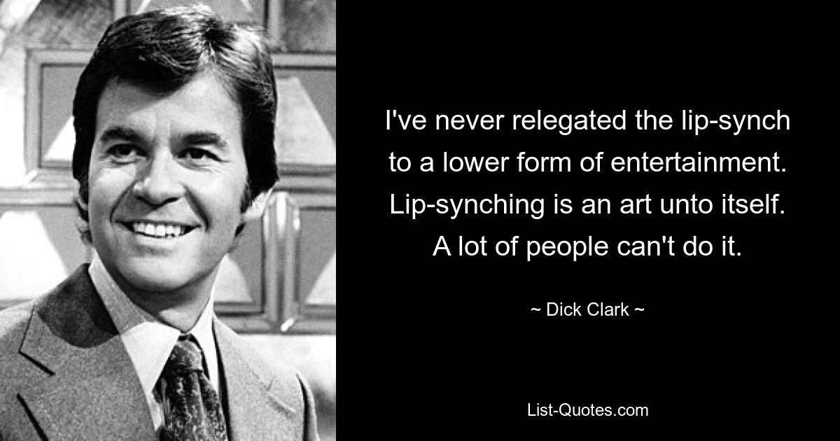 I've never relegated the lip-synch to a lower form of entertainment. Lip-synching is an art unto itself. A lot of people can't do it. — © Dick Clark