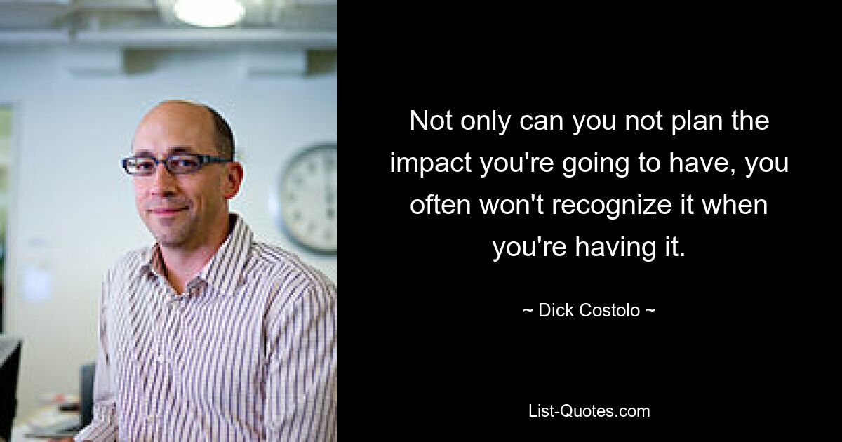 Not only can you not plan the impact you're going to have, you often won't recognize it when you're having it. — © Dick Costolo