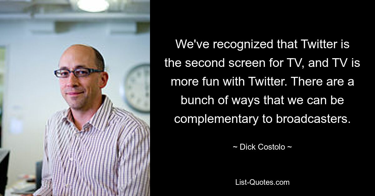 We've recognized that Twitter is the second screen for TV, and TV is more fun with Twitter. There are a bunch of ways that we can be complementary to broadcasters. — © Dick Costolo