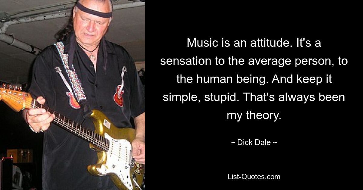 Music is an attitude. It's a sensation to the average person, to the human being. And keep it simple, stupid. That's always been my theory. — © Dick Dale