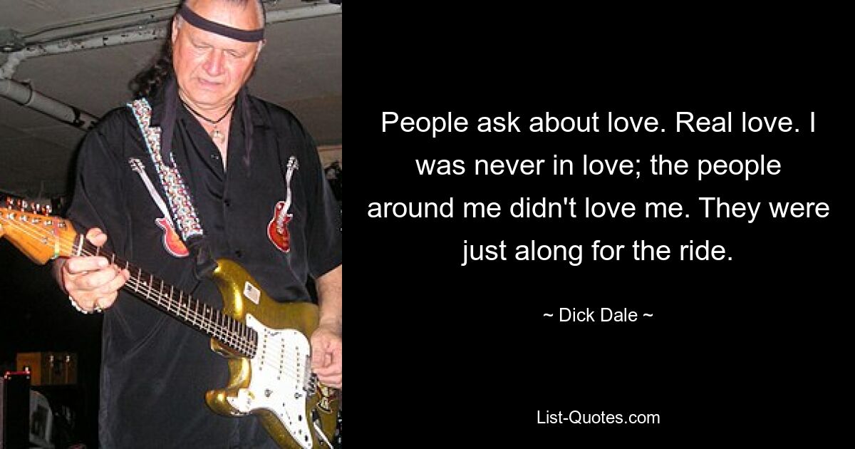 People ask about love. Real love. I was never in love; the people around me didn't love me. They were just along for the ride. — © Dick Dale