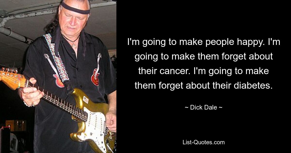 I'm going to make people happy. I'm going to make them forget about their cancer. I'm going to make them forget about their diabetes. — © Dick Dale