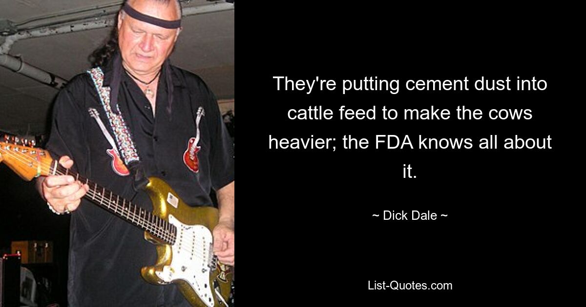 They're putting cement dust into cattle feed to make the cows heavier; the FDA knows all about it. — © Dick Dale