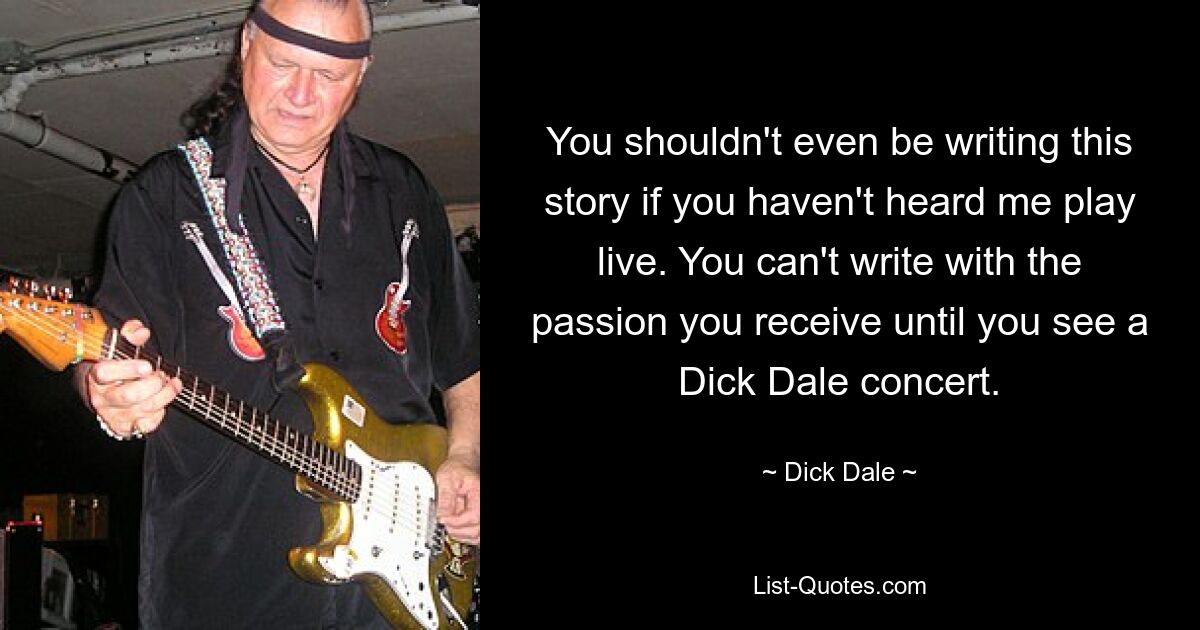 You shouldn't even be writing this story if you haven't heard me play live. You can't write with the passion you receive until you see a Dick Dale concert. — © Dick Dale