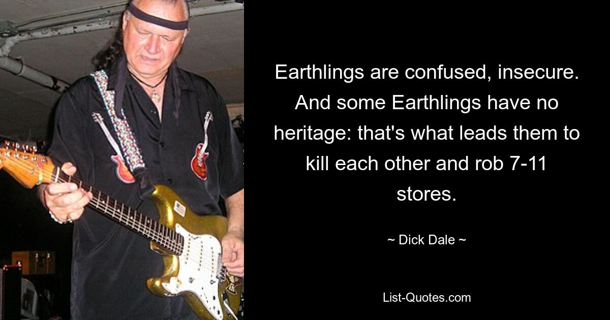 Earthlings are confused, insecure. And some Earthlings have no heritage: that's what leads them to kill each other and rob 7-11 stores. — © Dick Dale