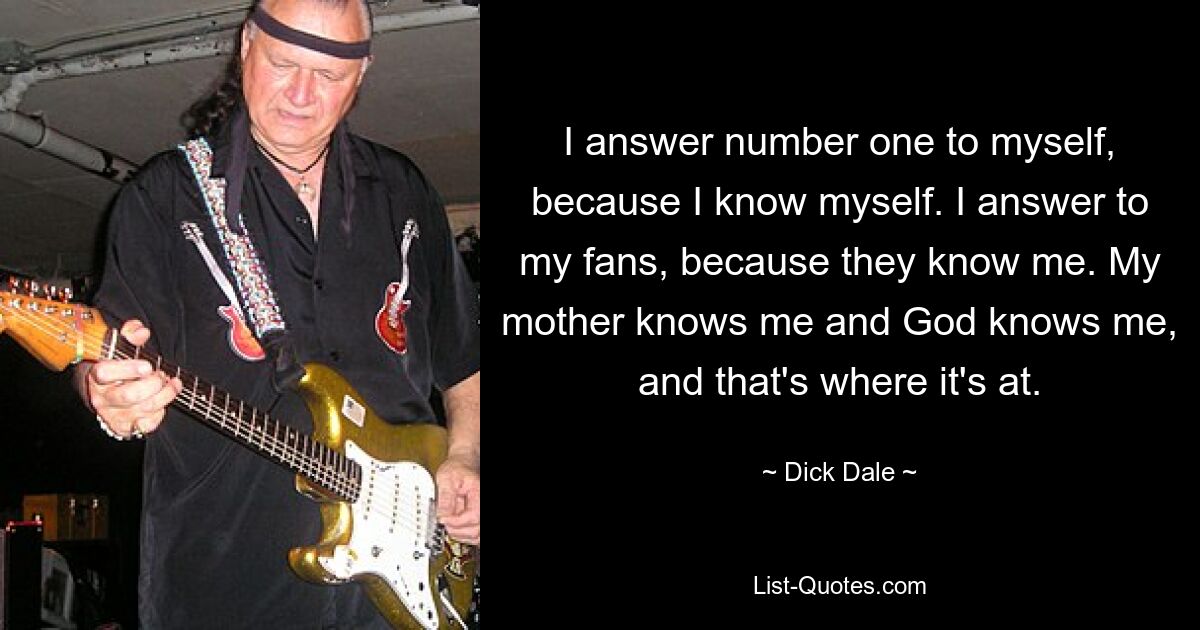 I answer number one to myself, because I know myself. I answer to my fans, because they know me. My mother knows me and God knows me, and that's where it's at. — © Dick Dale