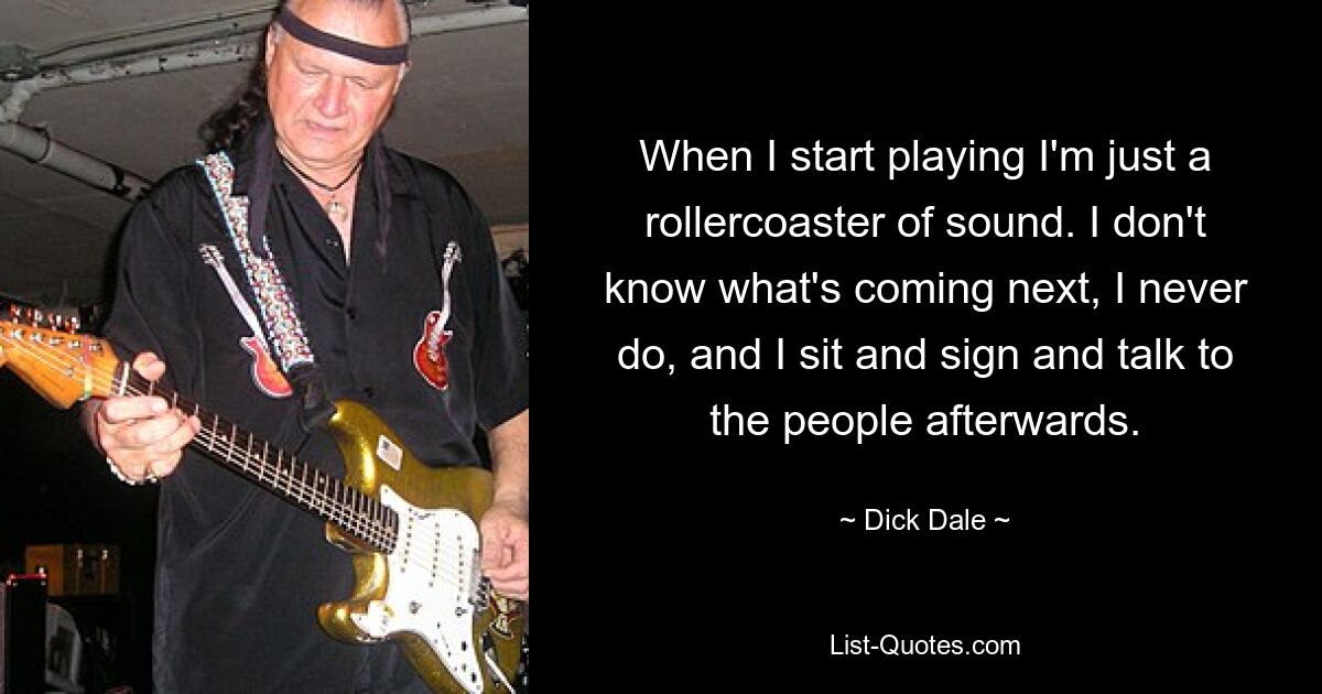 When I start playing I'm just a rollercoaster of sound. I don't know what's coming next, I never do, and I sit and sign and talk to the people afterwards. — © Dick Dale