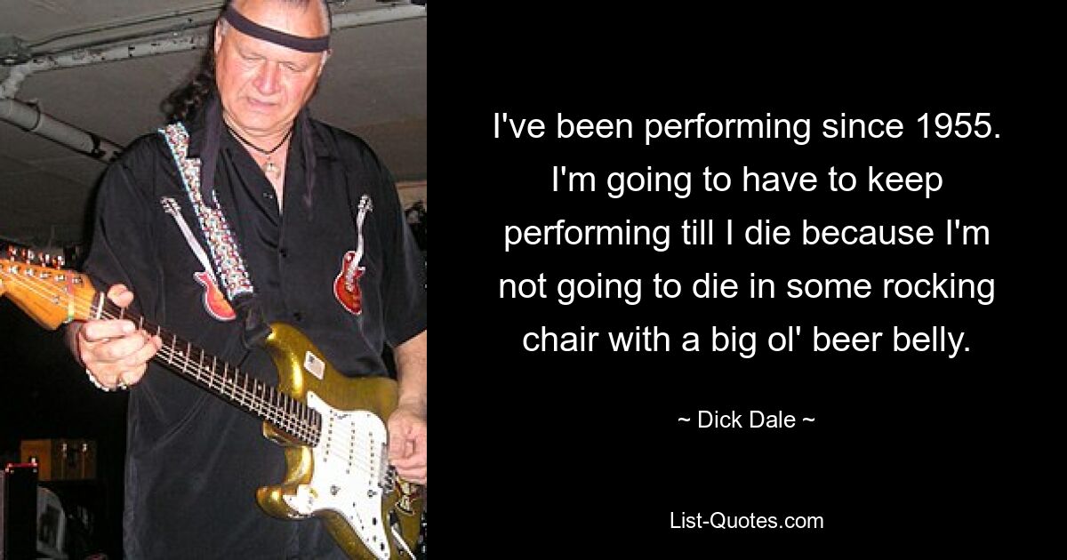 I've been performing since 1955. I'm going to have to keep performing till I die because I'm not going to die in some rocking chair with a big ol' beer belly. — © Dick Dale