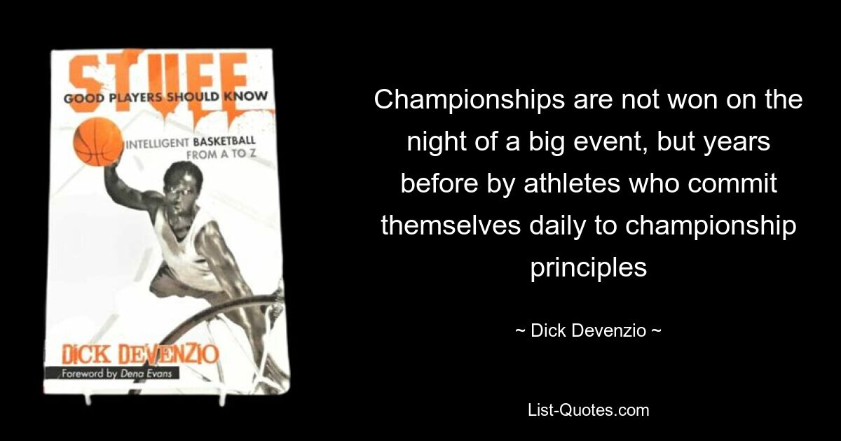 Championships are not won on the night of a big event, but years before by athletes who commit themselves daily to championship principles — © Dick Devenzio