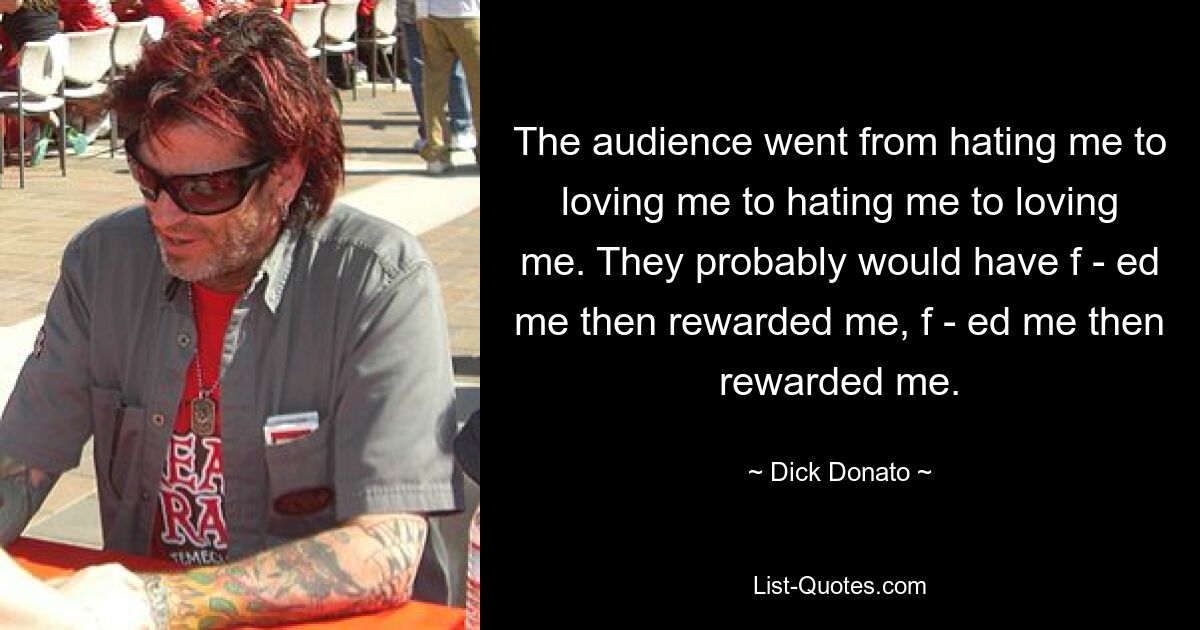 The audience went from hating me to loving me to hating me to loving me. They probably would have f - ed me then rewarded me, f - ed me then rewarded me. — © Dick Donato