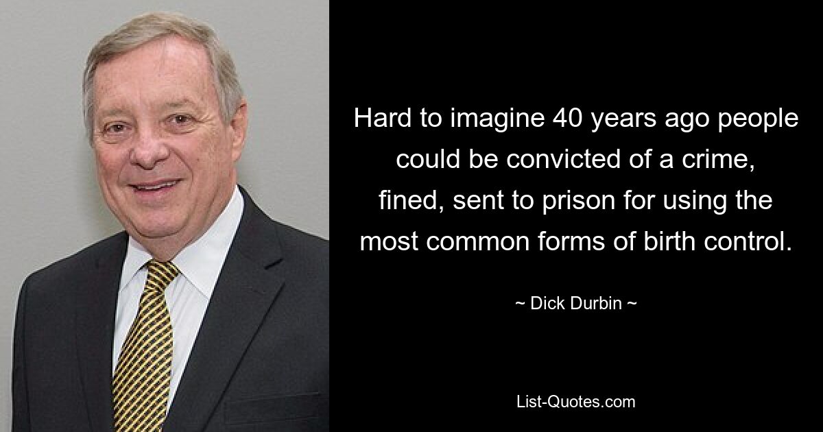 Hard to imagine 40 years ago people could be convicted of a crime, fined, sent to prison for using the most common forms of birth control. — © Dick Durbin